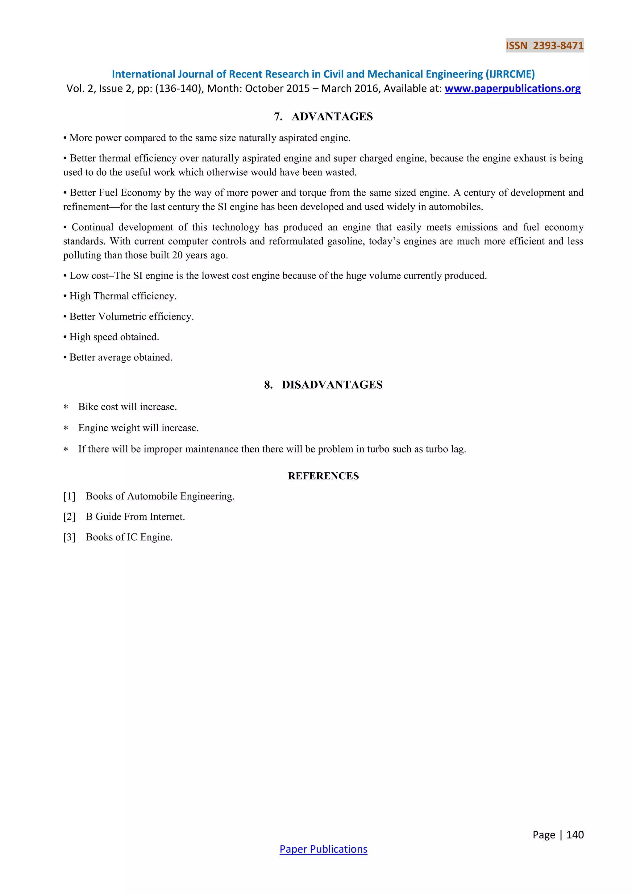 ISSN 2393-8471
International Journal of Recent Research in Civil and Mechanical Engineering (IJRRCME)
Vol. 2, Issue 2, pp: (136-140), Month: October 2015 – March 2016, Available at: www.paperpublications.org
Page | 140
Paper Publications
7. ADVANTAGES
• More power compared to the same size naturally aspirated engine.
• Better thermal efficiency over naturally aspirated engine and super charged engine, because the engine exhaust is being
used to do the useful work which otherwise would have been wasted.
• Better Fuel Economy by the way of more power and torque from the same sized engine. A century of development and
refinement—for the last century the SI engine has been developed and used widely in automobiles.
• Continual development of this technology has produced an engine that easily meets emissions and fuel economy
standards. With current computer controls and reformulated gasoline, today’s engines are much more efficient and less
polluting than those built 20 years ago.
• Low cost–The SI engine is the lowest cost engine because of the huge volume currently produced.
• High Thermal efficiency.
• Better Volumetric efficiency.
• High speed obtained.
• Better average obtained.
8. DISADVANTAGES
 Bike cost will increase.
 Engine weight will increase.
 If there will be improper maintenance then there will be problem in turbo such as turbo lag.
REFERENCES
[1] Books of Automobile Engineering.
[2] B Guide From Internet.
[3] Books of IC Engine.
 