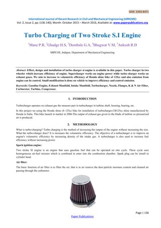 ISSN 2393-8471
International Journal of Recent Research in Civil and Mechanical Engineering (IJRRCME)
Vol. 2, Issue 2, pp: (136-140), Month: October 2015 – March 2016, Available at: www.paperpublications.org
Page | 136
Paper Publications
Turbo Charging of Two Stroke S.I Engine
1
Mane P.R, 2
Ghadge H.S, 3
Dombale G.A, 4
Bhagwat V.M, 5
Ankush R.D
SBPCOE, Indapur, Department of Mechanical Engineering
Abstract: Effect, design and installation of turbo charger si engine is available in this paper. Turbo charger in two
wheeler which increase efficiency of engine. Supercharger works on engine power while turbo charger works on
exhaust gases. We aim to increase to volumetric efficiency of Honda shine bike of 125cc and also emission from
engine can be control. Small modification is done on vehicle to improve efficiency and control emission.
Keywords: Gasoline Engine, Exhaust Manifold, Intake Manifold, Turbocharger, Nozzle, Flanges, K & N Air Filter,
Carburetor, Turbine, Compressor.
1. INTRODUCTION
Turbocharger operates on exhaust gas the measure part in turbocharger in turbine shaft, housing, bearing, etc.
In this project we using the Honda shine cb 125cc bike for installation of turbocharger.CB125cc shine manufactured by
Honda in India. This bike launch in market in 2006.The output of exhaust gas given to the blade of turbine so pressurized
air is produced.
2. METHODOLOGY
What is turbo-charging? Turbo charging is the method of increasing the output of the engine without increasing the size.
What the turbo-charger does? It is increases the volumetric efficiency. The objective of a turbocharger is to improve an
engine's volumetric efficiency by increasing density of the intake gas. A turbocharger is also used to increase fuel
efficiency without increasing power.
Spark ignition engine:
Two stroke SI engine is an engine that uses gasoline fuel that can be operated on otto cycle. These cycle uses
homogeneous air-fuel mixture which is combined in enter into the combustion chamber. Spark plug can be install in
cylinder head.
Air filter:
The basic function of air filter is to filter the air; that is in air remove the dust particle moisture content and cleaned air
passing through the carburetor.
 