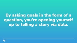 By asking goals in the form of a
question, you’re opening yourself
up to telling a story via data.
 