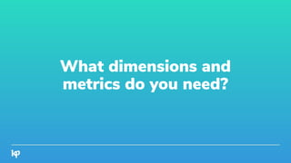 What dimensions and
metrics do you need?
 