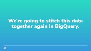 We’re going to stitch this data
together again in BigQuery.
 