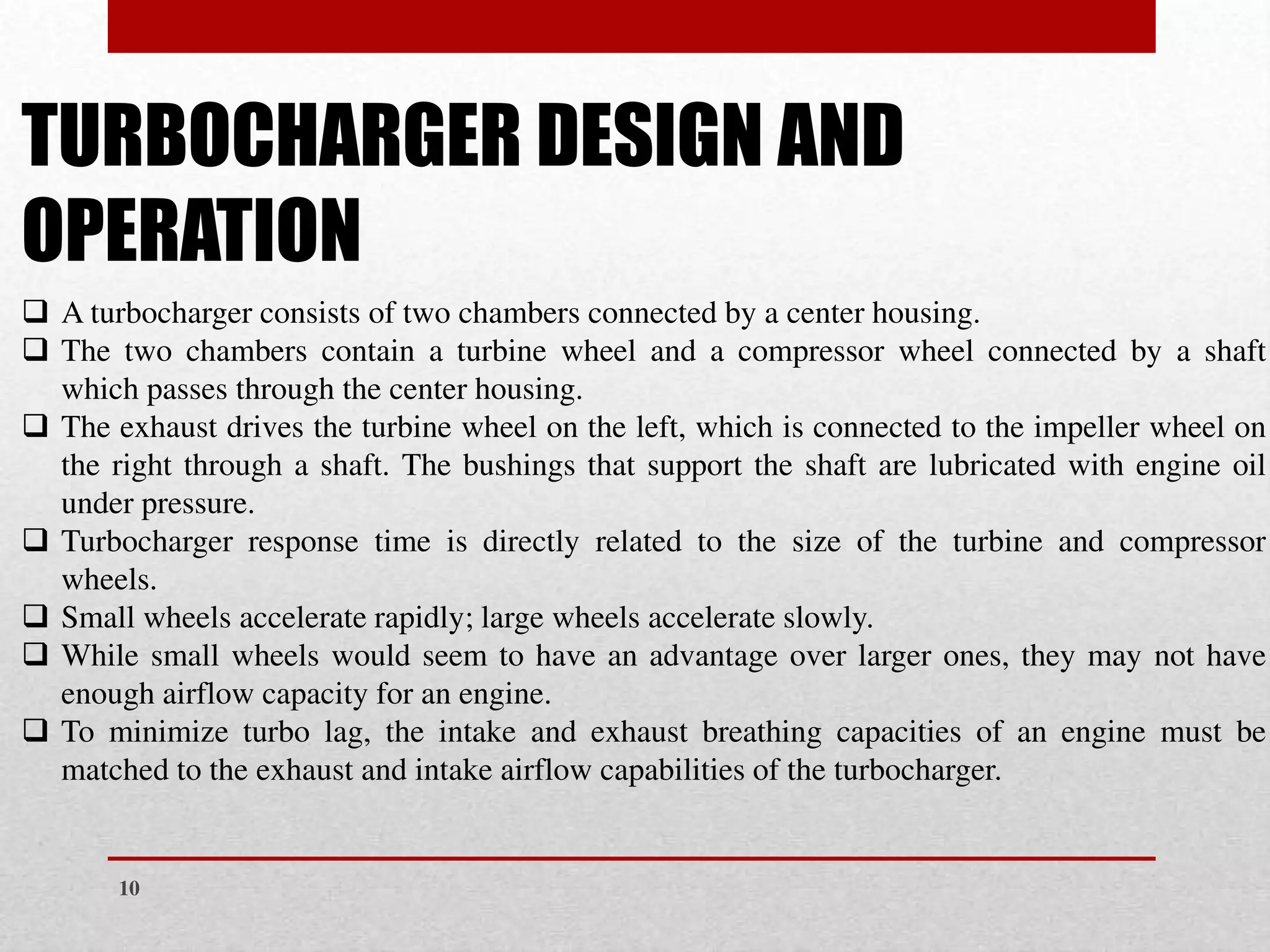 ❑ A turbocharger consists of two chambers connected by a center housing.
❑ The two chambers contain a turbine wheel and a compressor wheel connected by a shaft
which passes through the center housing.
❑ The exhaust drives the turbine wheel on the left, which is connected to the impeller wheel on
the right through a shaft. The bushings that support the shaft are lubricated with engine oil
under pressure.
❑ Turbocharger response time is directly related to the size of the turbine and compressor
wheels.
❑ Small wheels accelerate rapidly; large wheels accelerate slowly.
❑ While small wheels would seem to have an advantage over larger ones, they may not have
enough airflow capacity for an engine.
❑ To minimize turbo lag, the intake and exhaust breathing capacities of an engine must be
matched to the exhaust and intake airflow capabilities of the turbocharger.
TURBOCHARGER DESIGN AND
OPERATION
10
 