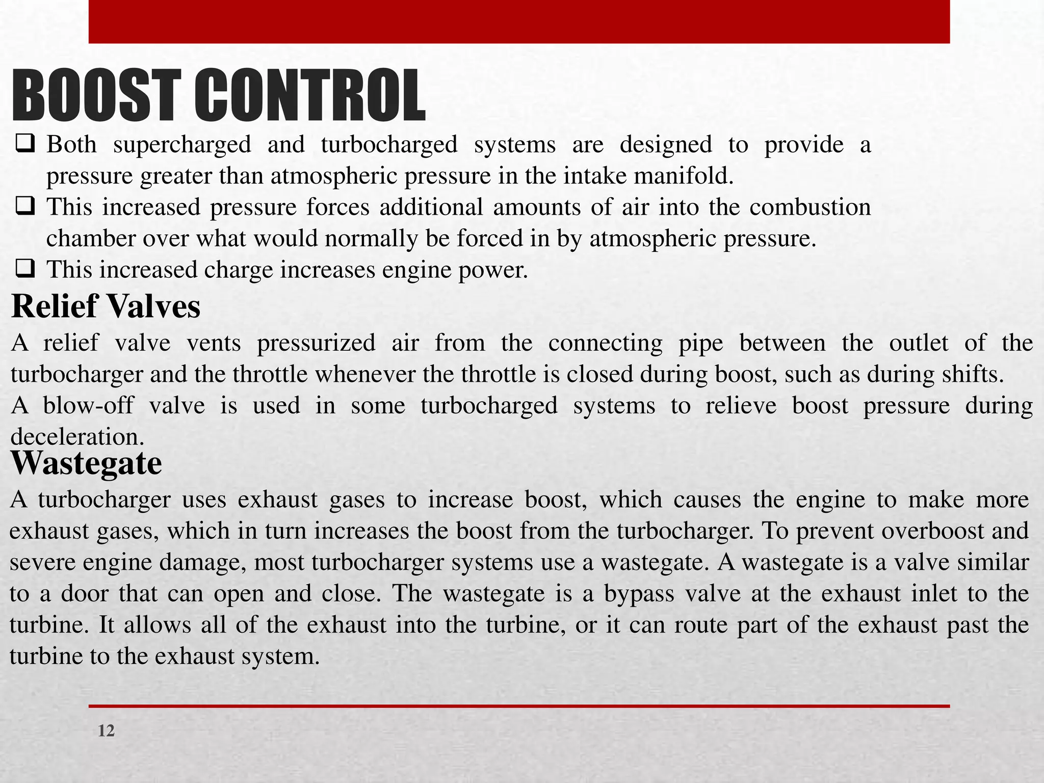 BOOST CONTROL
❑ Both supercharged and turbocharged systems are designed to provide a
pressure greater than atmospheric pressure in the intake manifold.
❑ This increased pressure forces additional amounts of air into the combustion
chamber over what would normally be forced in by atmospheric pressure.
❑ This increased charge increases engine power.
Relief Valves
A relief valve vents pressurized air from the connecting pipe between the outlet of the
turbocharger and the throttle whenever the throttle is closed during boost, such as during shifts.
A blow-off valve is used in some turbocharged systems to relieve boost pressure during
deceleration.
Wastegate
A turbocharger uses exhaust gases to increase boost, which causes the engine to make more
exhaust gases, which in turn increases the boost from the turbocharger. To prevent overboost and
severe engine damage, most turbocharger systems use a wastegate. A wastegate is a valve similar
to a door that can open and close. The wastegate is a bypass valve at the exhaust inlet to the
turbine. It allows all of the exhaust into the turbine, or it can route part of the exhaust past the
turbine to the exhaust system.
12
 