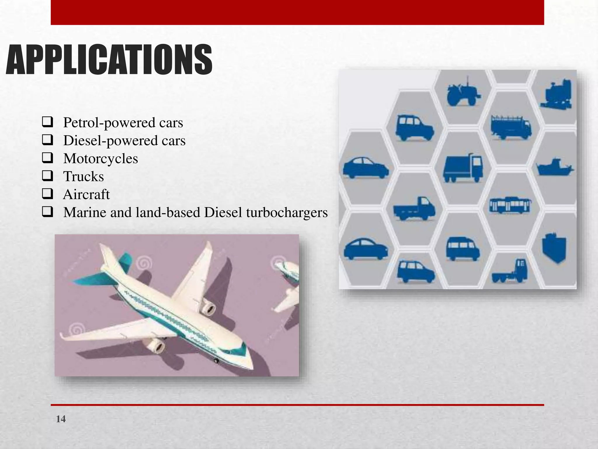 APPLICATIONS
❑ Petrol-powered cars
❑ Diesel-powered cars
❑ Motorcycles
❑ Trucks
❑ Aircraft
❑ Marine and land-based Diesel turbochargers
14
 