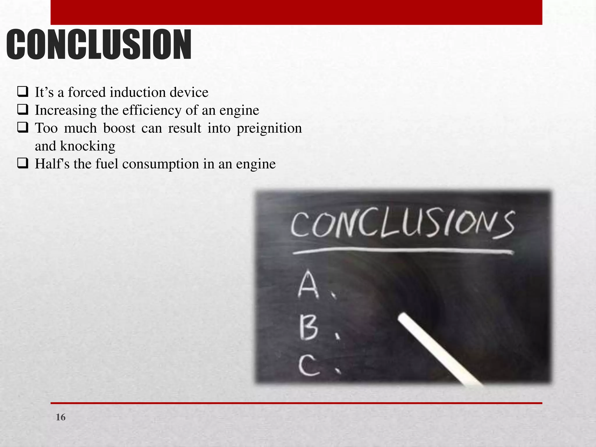CONCLUSION
❑ It’s a forced induction device
❑ Increasing the efficiency of an engine
❑ Too much boost can result into preignition
and knocking
❑ Half's the fuel consumption in an engine
16
 