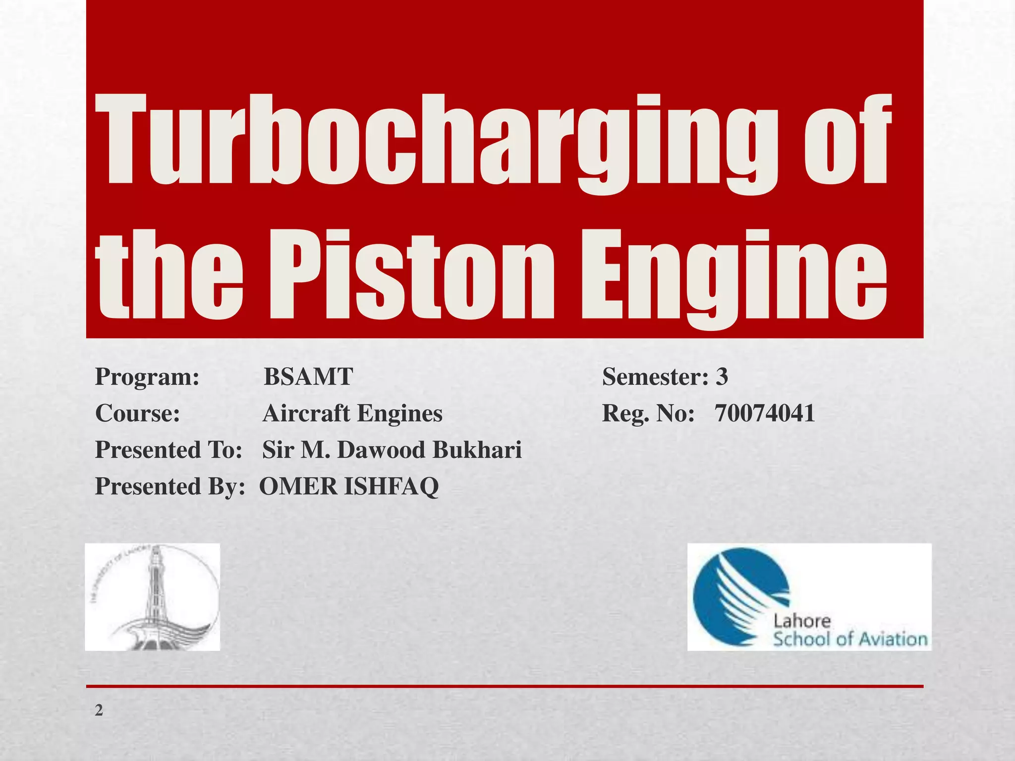 Turbocharging of
the Piston Engine
Program: BSAMT Semester: 3
Course: Aircraft Engines Reg. No: 70074041
Presented To: Sir M. Dawood Bukhari
Presented By: OMER ISHFAQ
2
 
