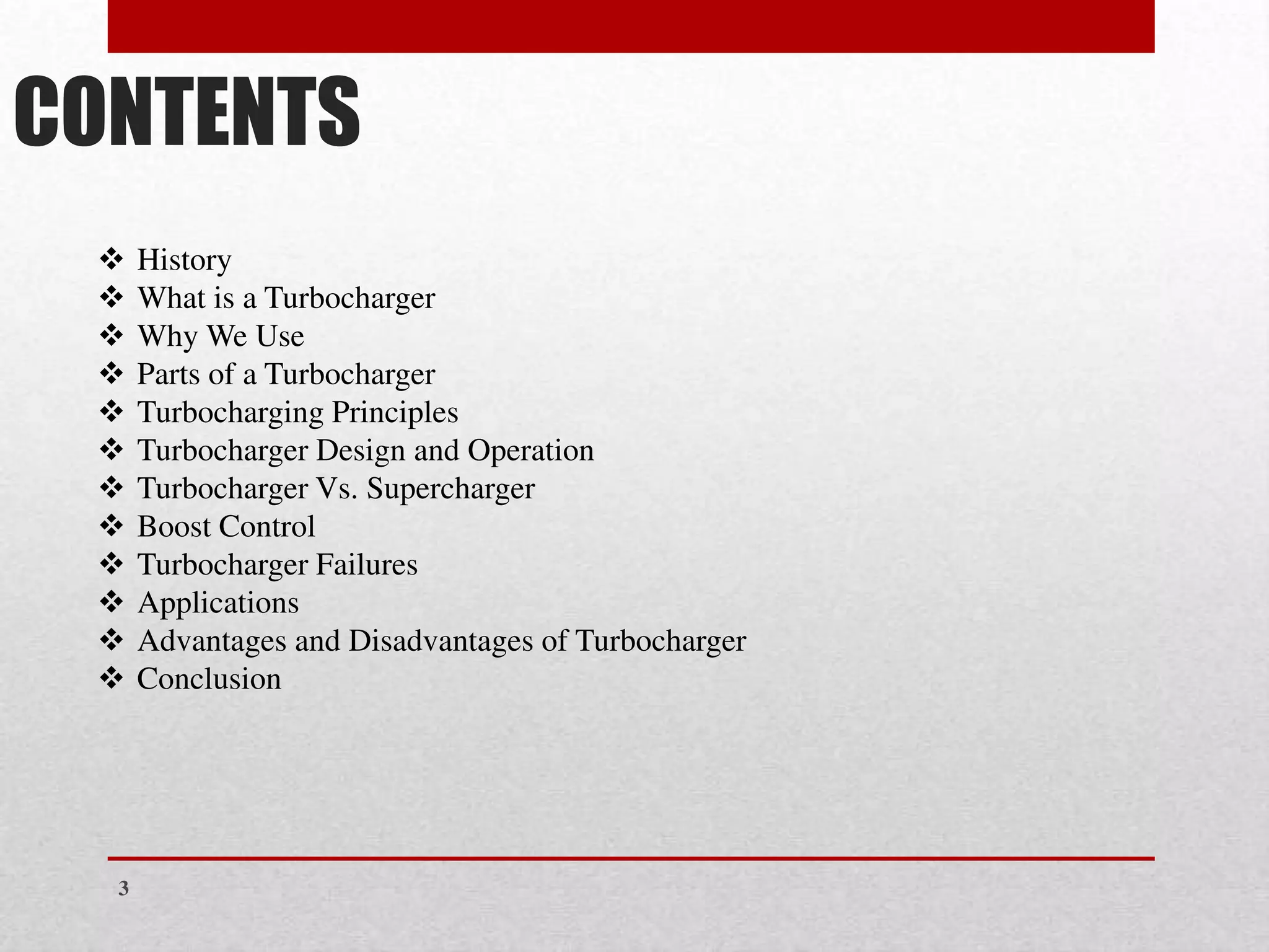 CONTENTS
❖ History
❖ What is a Turbocharger
❖ Why We Use
❖ Parts of a Turbocharger
❖ Turbocharging Principles
❖ Turbocharger Design and Operation
❖ Turbocharger Vs. Supercharger
❖ Boost Control
❖ Turbocharger Failures
❖ Applications
❖ Advantages and Disadvantages of Turbocharger
❖ Conclusion
3
 