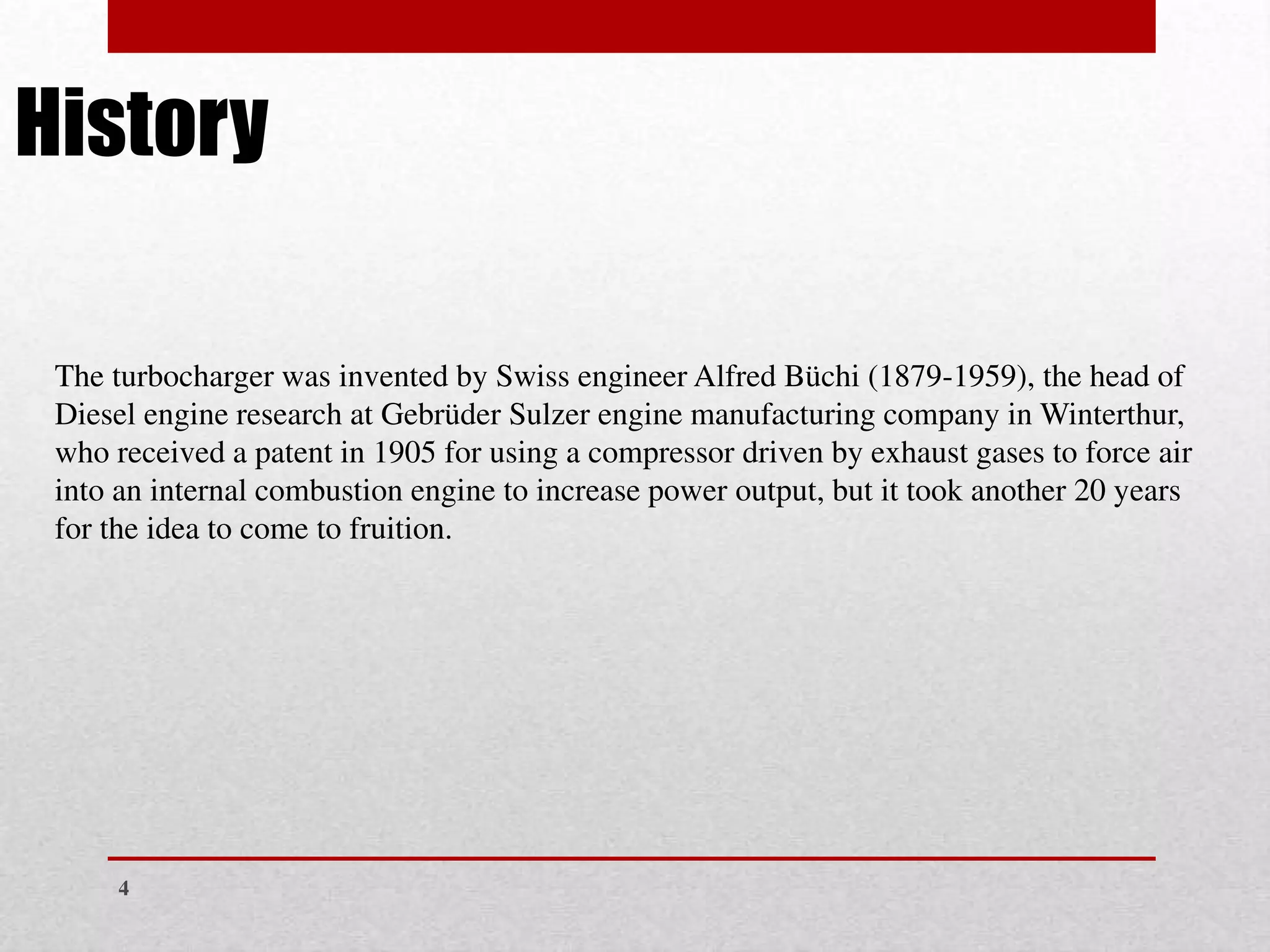 4
The turbocharger was invented by Swiss engineer Alfred Büchi (1879-1959), the head of
Diesel engine research at Gebrüder Sulzer engine manufacturing company in Winterthur,
who received a patent in 1905 for using a compressor driven by exhaust gases to force air
into an internal combustion engine to increase power output, but it took another 20 years
for the idea to come to fruition.
History
 