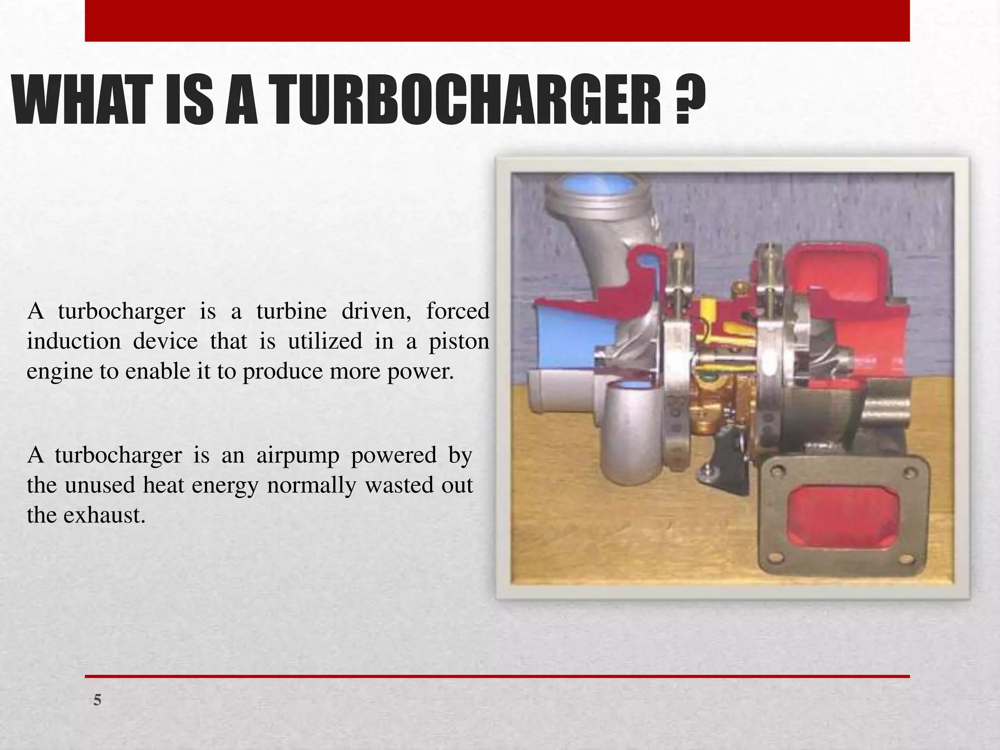 WHAT IS A TURBOCHARGER ?
A turbocharger is a turbine driven, forced
induction device that is utilized in a piston
engine to enable it to produce more power.
A turbocharger is an airpump powered by
the unused heat energy normally wasted out
the exhaust.
5
 