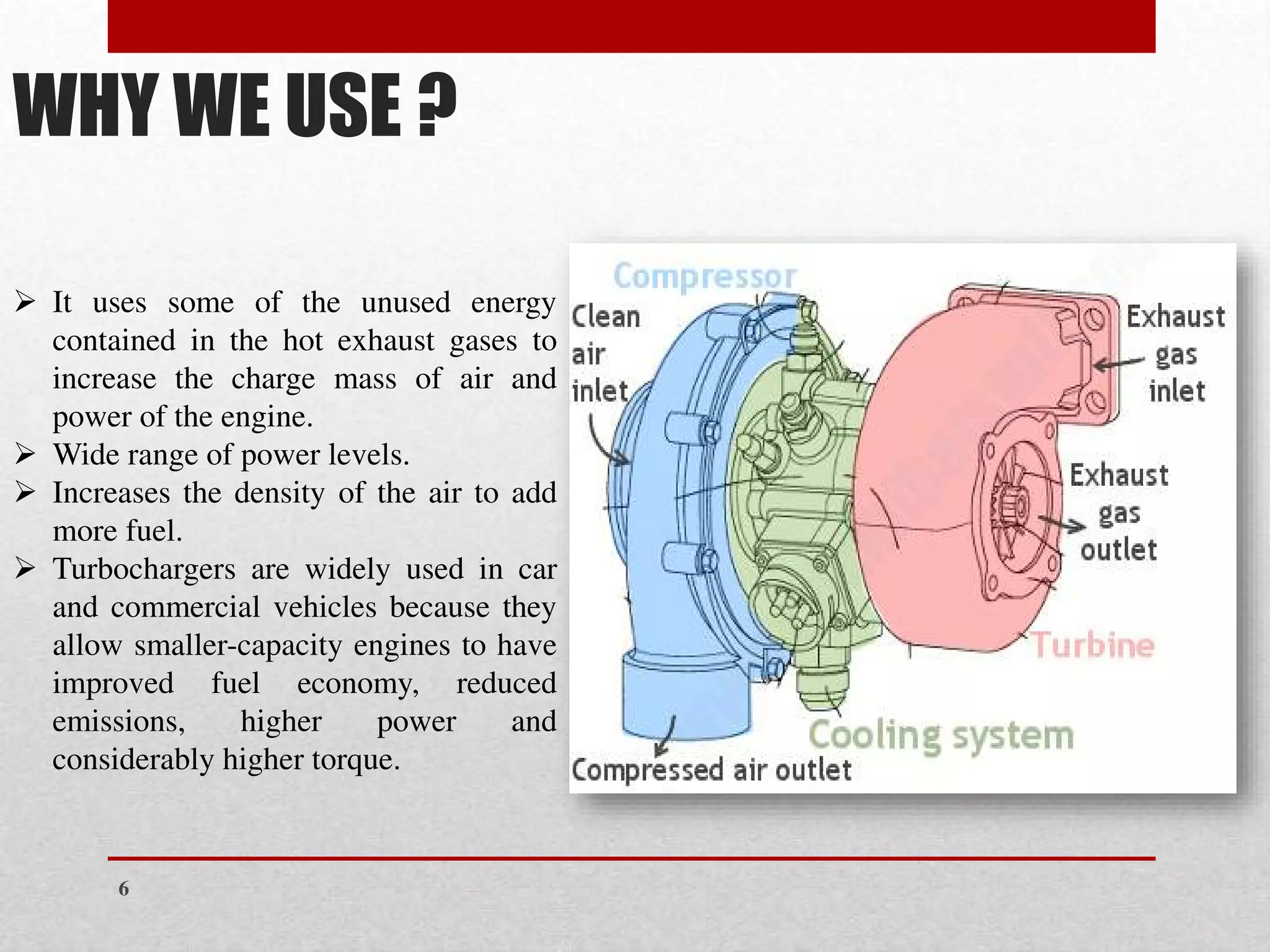 WHY WE USE ?
➢ It uses some of the unused energy
contained in the hot exhaust gases to
increase the charge mass of air and
power of the engine.
➢ Wide range of power levels.
➢ Increases the density of the air to add
more fuel.
➢ Turbochargers are widely used in car
and commercial vehicles because they
allow smaller-capacity engines to have
improved fuel economy, reduced
emissions, higher power and
considerably higher torque.
6
 