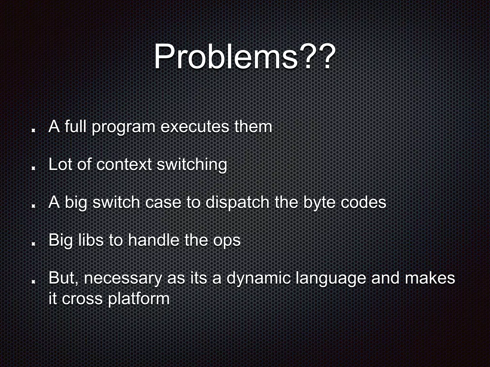 Problems??
A full program executes them
Lot of context switching
A big switch case to dispatch the byte codes
Big libs to handle the ops
But, necessary as its a dynamic language and makes
it cross platform
 