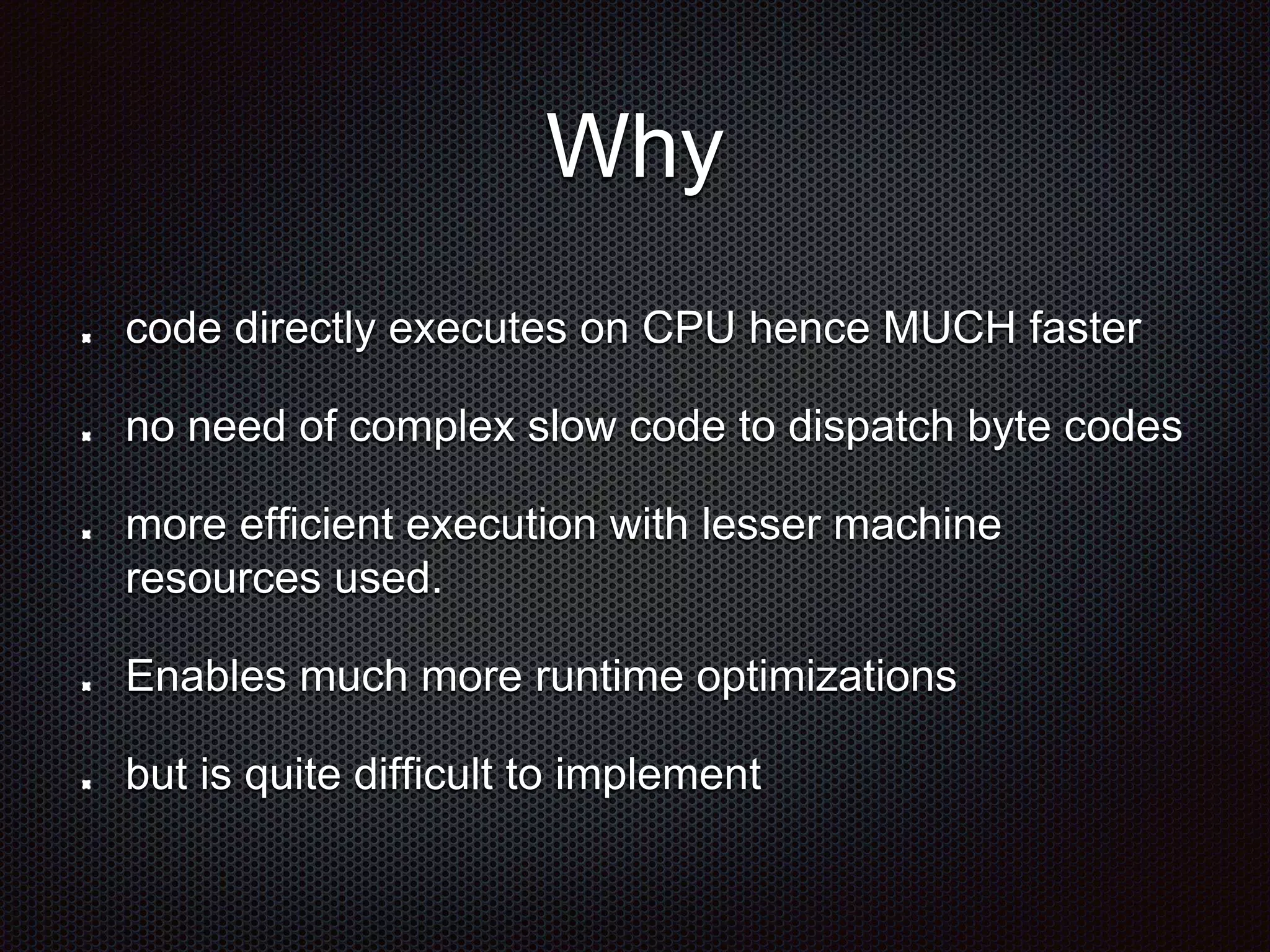 Why
code directly executes on CPU hence MUCH faster
no need of complex slow code to dispatch byte codes
more efficient execution with lesser machine
resources used.
Enables much more runtime optimizations
but is quite difficult to implement
 