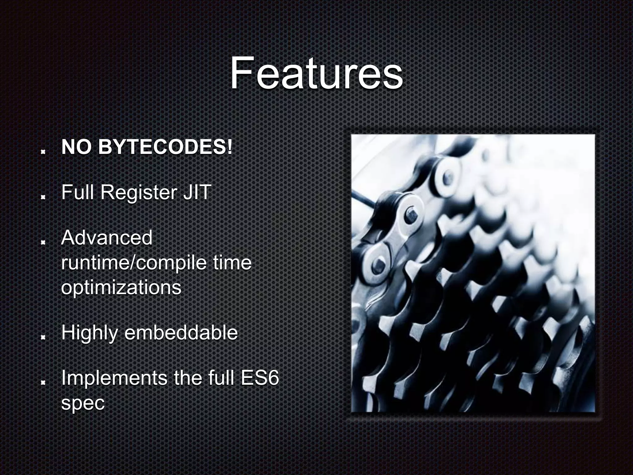 Features
NO BYTECODES!
Full Register JIT
Advanced
runtime/compile time
optimizations
Highly embeddable
Implements the full ES6
spec
 