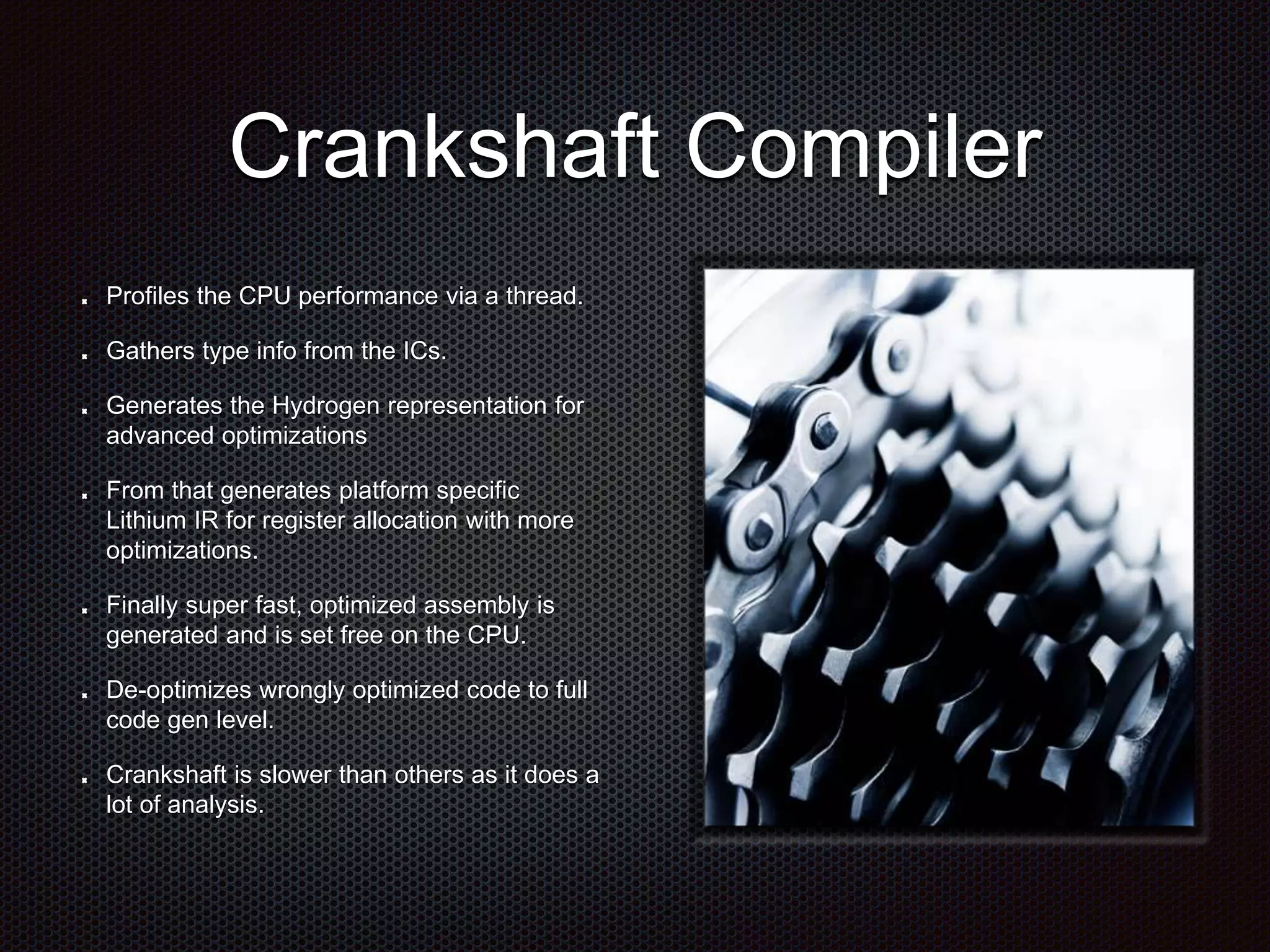 Crankshaft Compiler
Profiles the CPU performance via a thread.
Gathers type info from the ICs.
Generates the Hydrogen representation for
advanced optimizations
From that generates platform specific
Lithium IR for register allocation with more
optimizations.
Finally super fast, optimized assembly is
generated and is set free on the CPU.
De-optimizes wrongly optimized code to full
code gen level.
Crankshaft is slower than others as it does a
lot of analysis.
 