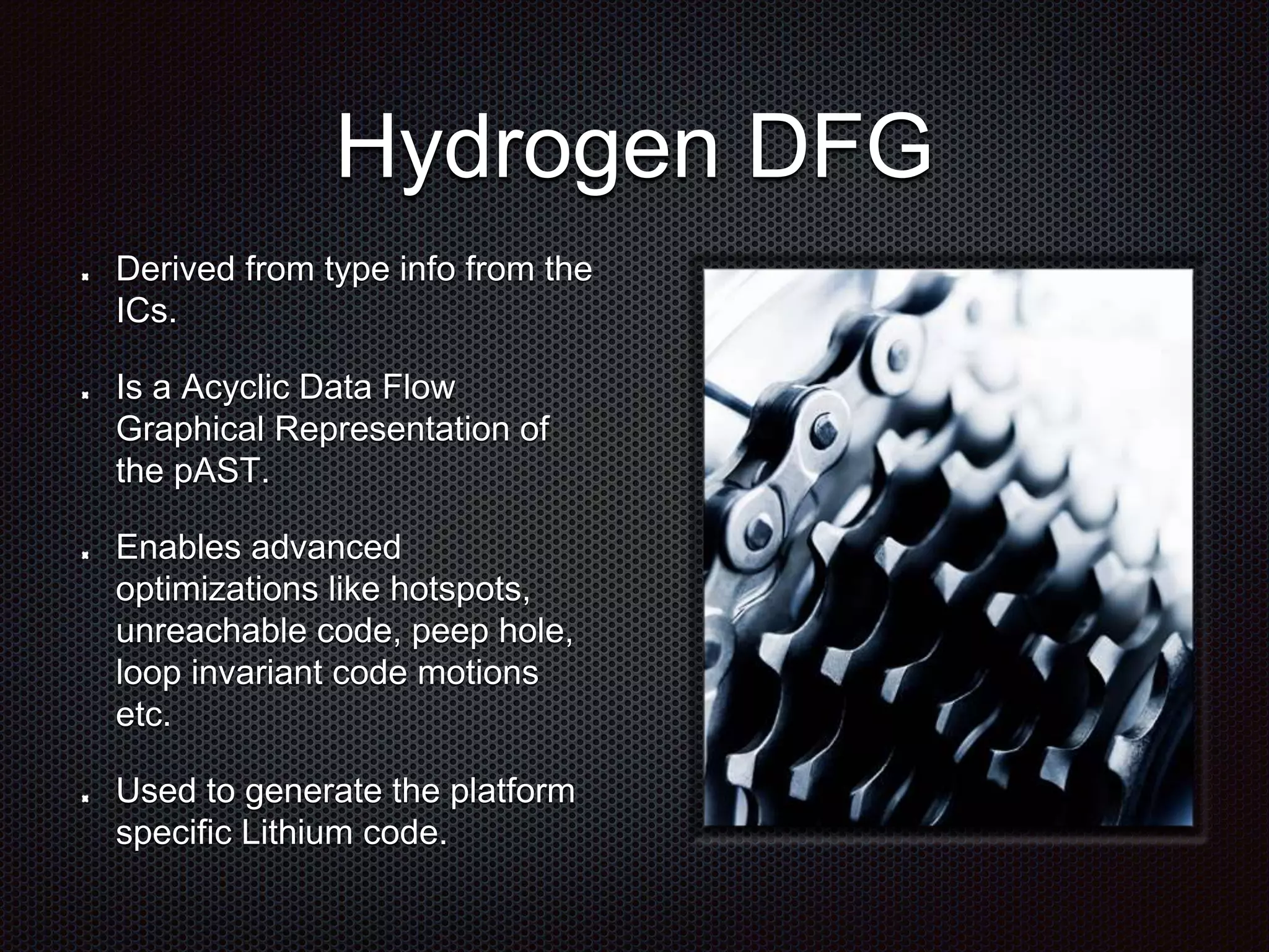 Hydrogen DFG
Derived from type info from the
ICs.
Is a Acyclic Data Flow
Graphical Representation of
the pAST.
Enables advanced
optimizations like hotspots,
unreachable code, peep hole,
loop invariant code motions
etc.
Used to generate the platform
specific Lithium code.
 