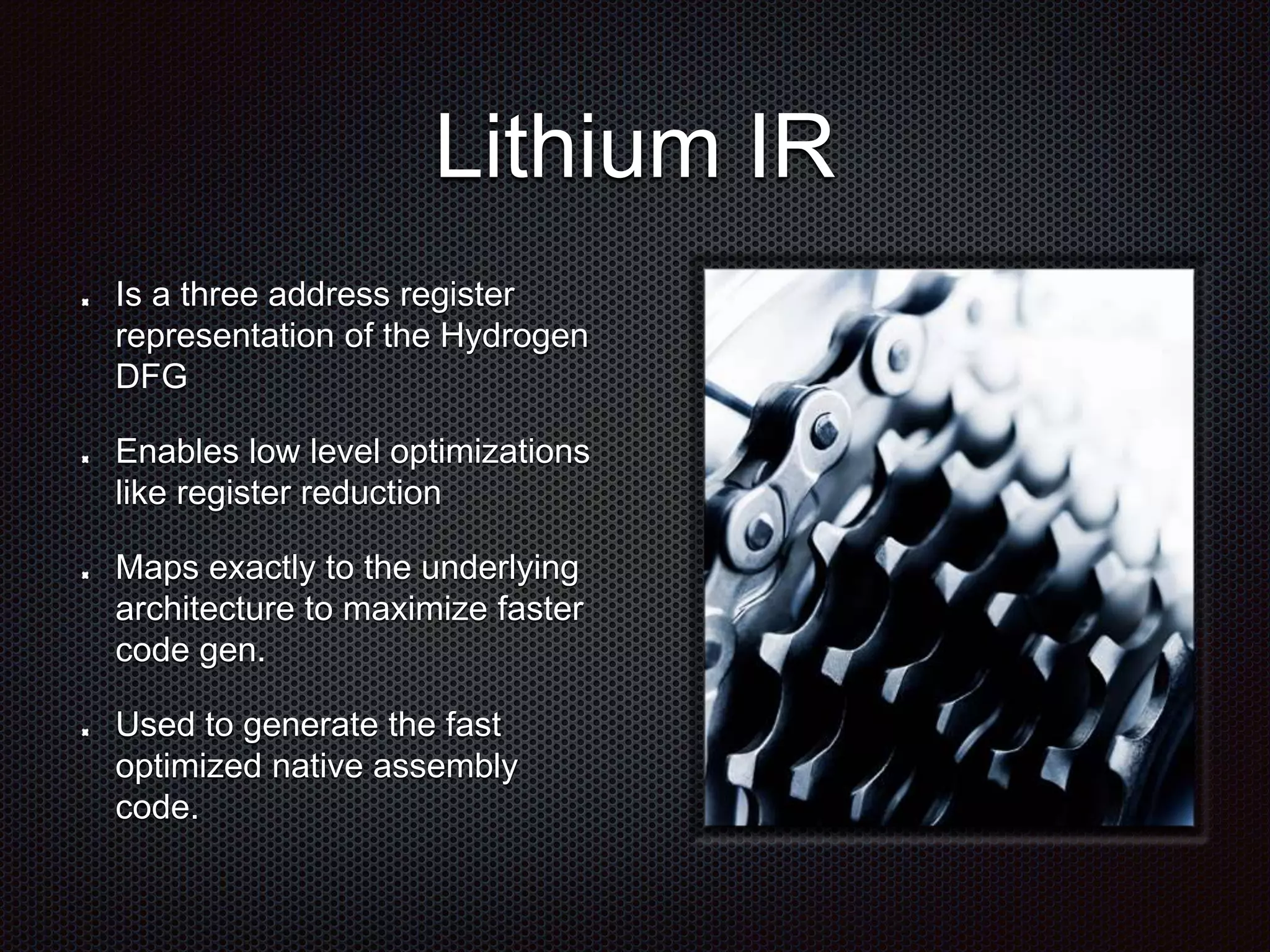 Lithium IR
Is a three address register
representation of the Hydrogen
DFG
Enables low level optimizations
like register reduction
Maps exactly to the underlying
architecture to maximize faster
code gen.
Used to generate the fast
optimized native assembly
code.
 