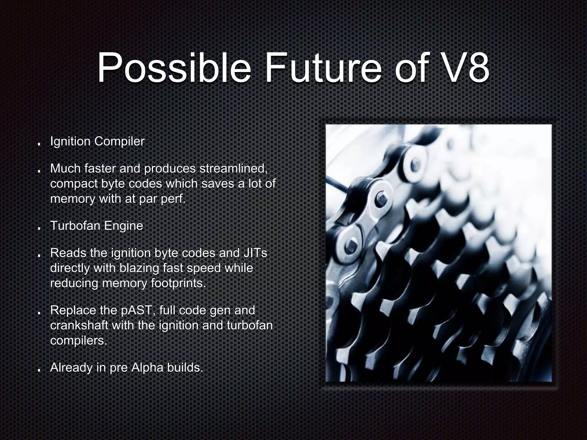 Possible Future of V8
Ignition Compiler
Much faster and produces streamlined,
compact byte codes which saves a lot of
memory with at par perf.
Turbofan Engine
Reads the ignition byte codes and JITs
directly with blazing fast speed while
reducing memory footprints.
Replace the pAST, full code gen and
crankshaft with the ignition and turbofan
compilers.
Already in pre Alpha builds.
 