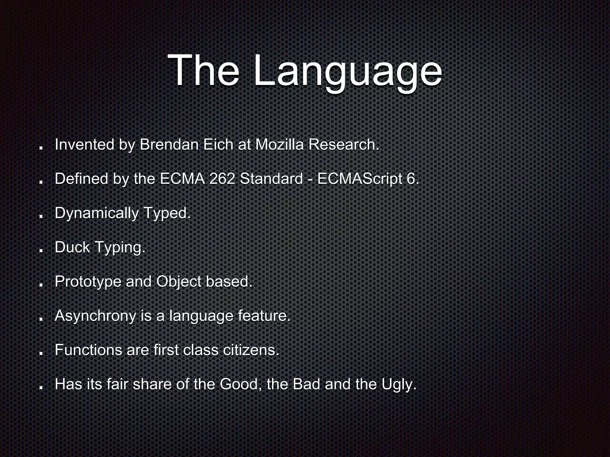 The Language
Invented by Brendan Eich at Mozilla Research.
Defined by the ECMA 262 Standard - ECMAScript 6.
Dynamically Typed.
Duck Typing.
Prototype and Object based.
Asynchrony is a language feature.
Functions are first class citizens.
Has its fair share of the Good, the Bad and the Ugly.
 