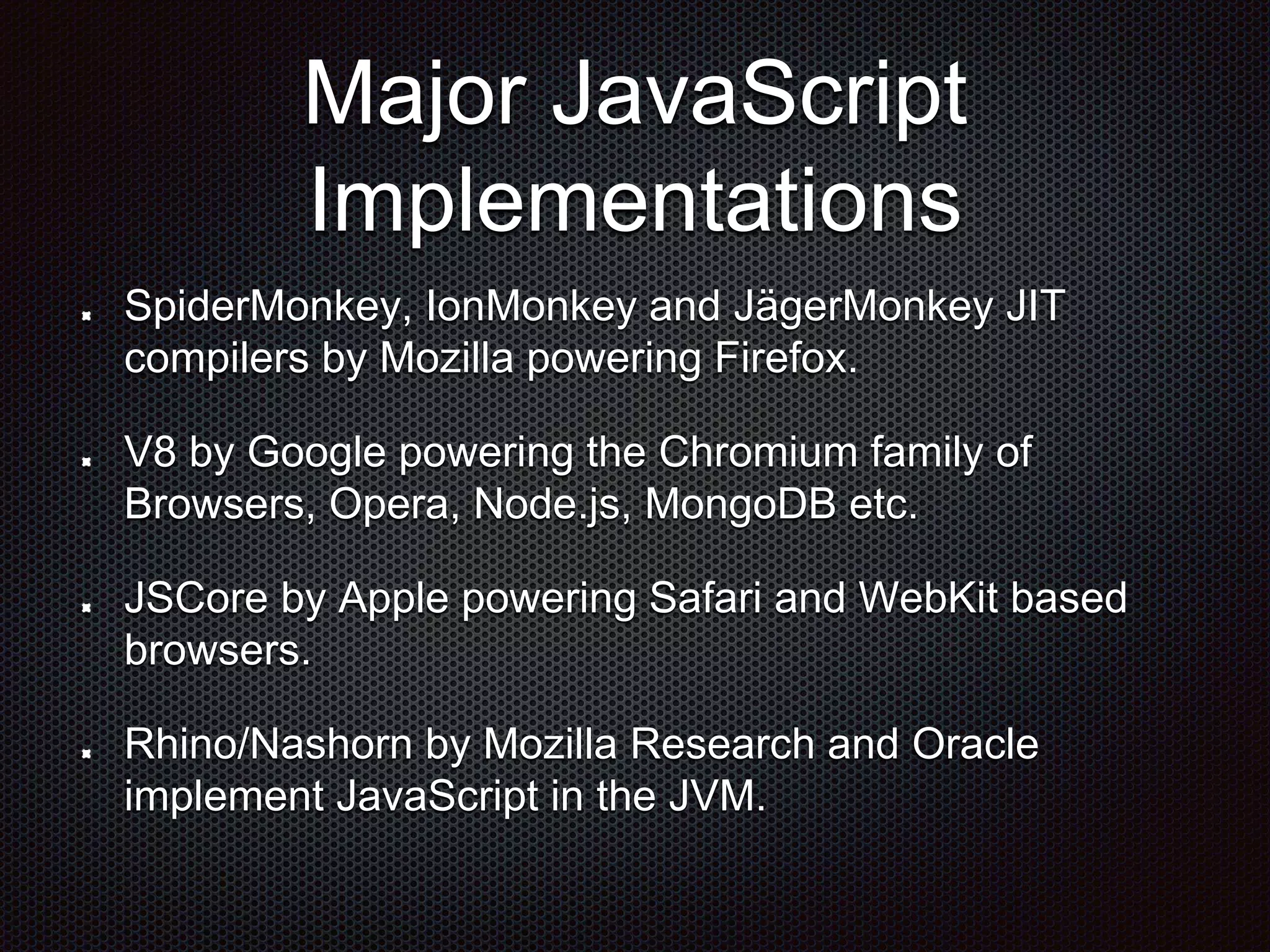 Major JavaScript
Implementations
SpiderMonkey, IonMonkey and JägerMonkey JIT
compilers by Mozilla powering Firefox.
V8 by Google powering the Chromium family of
Browsers, Opera, Node.js, MongoDB etc.
JSCore by Apple powering Safari and WebKit based
browsers.
Rhino/Nashorn by Mozilla Research and Oracle
implement JavaScript in the JVM.
 