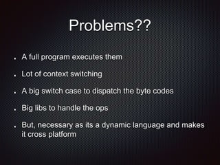 Problems??
A full program executes them
Lot of context switching
A big switch case to dispatch the byte codes
Big libs to handle the ops
But, necessary as its a dynamic language and makes
it cross platform
 