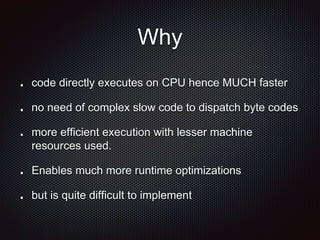 Why
code directly executes on CPU hence MUCH faster
no need of complex slow code to dispatch byte codes
more efficient execution with lesser machine
resources used.
Enables much more runtime optimizations
but is quite difficult to implement
 