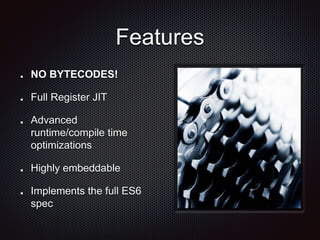Features
NO BYTECODES!
Full Register JIT
Advanced
runtime/compile time
optimizations
Highly embeddable
Implements the full ES6
spec
 