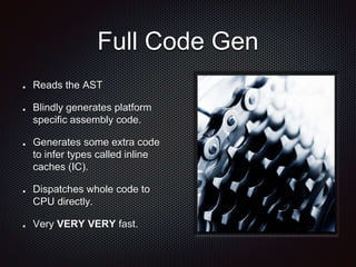 Full Code Gen
Reads the AST
Blindly generates platform
specific assembly code.
Generates some extra code
to infer types called inline
caches (IC).
Dispatches whole code to
CPU directly.
Very VERY VERY fast.
 