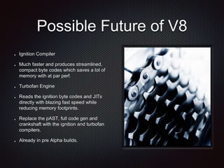 Possible Future of V8
Ignition Compiler
Much faster and produces streamlined,
compact byte codes which saves a lot of
memory with at par perf.
Turbofan Engine
Reads the ignition byte codes and JITs
directly with blazing fast speed while
reducing memory footprints.
Replace the pAST, full code gen and
crankshaft with the ignition and turbofan
compilers.
Already in pre Alpha builds.
 