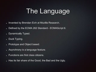 The Language
Invented by Brendan Eich at Mozilla Research.
Defined by the ECMA 262 Standard - ECMAScript 6.
Dynamically Typed.
Duck Typing.
Prototype and Object based.
Asynchrony is a language feature.
Functions are first class citizens.
Has its fair share of the Good, the Bad and the Ugly.
 