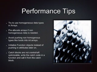 Performance Tips
Try to use homogeneous data types
in Arrays.
Pre allocate arrays if non
homogeneous data is needed.
Avoid pushing non homogenous
types like bools into int arrays.
Initialize Function objects instead of
pushing in attributes later on.
Catch blocks are not crankshaft
optimizable, write the catch code in a
function and call it from the catch
block.
 