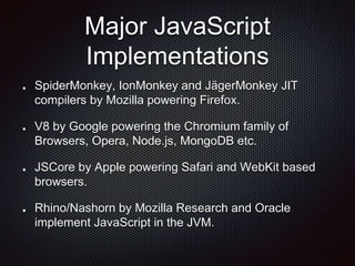 Major JavaScript
Implementations
SpiderMonkey, IonMonkey and JägerMonkey JIT
compilers by Mozilla powering Firefox.
V8 by Google powering the Chromium family of
Browsers, Opera, Node.js, MongoDB etc.
JSCore by Apple powering Safari and WebKit based
browsers.
Rhino/Nashorn by Mozilla Research and Oracle
implement JavaScript in the JVM.
 