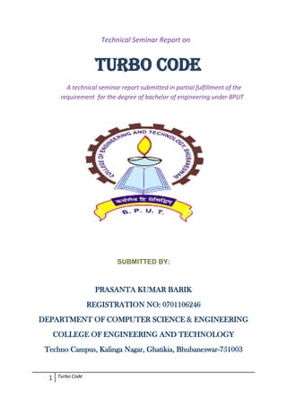                                Technical Seminar Report on <br />  TURBO CODE<br />    A technical seminar report submitted in partial fulfillment of the requirement  for the degree of bachelor of engineering under BPUT<br />                                          <br />                                            SUBMITTED BY:<br />                                                  <br />PRASANTA KUMAR BARIK<br />REGISTRATION NO: 0701106246<br />DEPARTMENT OF COMPUTER SCIENCE & ENGINEERING<br />COLLEGE OF ENGINEERING AND TECHNOLOGY<br />Techno Campus, Kalinga Nagar, Ghatikia, Bhubaneswar-751003<br />                              CERTIFICATE<br />                                  <br />                                                          This is to certify that PRASANTA KUMAR BARIK is a student of 8th semester B.Tech Computer Science and Engineering in the College of Engineering & Technology, with registration number 0701106246 in the batch 2007-2011 has taken active interest in the preparing report on quot;
TURBO CODEquot;
.<br />       <br />                                                              This is in partial fulfillment of requirement for the Bachelor of Technology degree in Computer Science , under Biju Pattnaik University of Technology ,Orissa.This report is verified and attested by<br />Prof Jibitesh Mishra<br />HOD,Department of CSE<br />College of Engineering & Technology,Bhubaneswar <br />                     ACKNOWLEDGEMENT<br />                                                              Many people have contributed to the success of this. Although a single sentence hardly suffices, I would like to thank God for blessing me with His grace. I am profoundly indebted to my seminar guide Er Sarita Tripathy for innumerable acts of timely advice, encouragement and I sincerely express my gratitude to her.<br />                                                                    I express my immense pleasure and   thankfulness to all the teachers and staff of the Department of Computer Science, College Of Engineering & Technology, for their cooperation and support.<br />                                                              Last but not least, I thank all others, and especially my classmates who in one way or another helped me in successful completion of this work.<br />Prasanta Kumar Barik<br />Regd no.: 0701106246<br />8th Semester, CSE<br />ABSTRACT<br />                                                     <br /> During the transmission of data from transmitter to receiver, there is loss<br />of information in the communication channel due to noise. This loss is<br />measured in terms of bit error rate (BER) and several decoding<br />algorithms and modulation techniques used to minimize it. . Turbo codes<br />are one of the most powerful types of error control codes currently<br />available, which could achieve low BERs at signal to noise ratio (SNR)<br />very close to Shannon limit. Nevertheless, the specific performance of the<br />code highly depends on the particular decoding algorithm used at the<br />receiver. In this sense, the election of the decoding algorithm involves a<br />trade off between the gain introduced by the code and the complexity of<br />the decoding process.<br />                                                      <br />                                                                                                             <br />                                                                                                           Prasanta Kumar Barik<br />CSE-0701106246<br />                                                                                 INDEX<br />                       <br />       CHAPTER                                                                                                                            PAGE NO<br />                                                                                     <br />   I.Introduction                  1<br />  II.Channel  Coding                                                                                                                      2-4<br />     Backword Correction<br />     Forward Error Correction<br />     Need For Better Code   <br />   III. Turbo Code                                                                                                                         5-15<br />              Encoding with Interleaving<br />              Recursive Systematic  Convolutional  Encoder<br />              Decoding<br />            Perfomance<br />            Example<br />  IV. Conclusion 16<br />  V. Reference                                                                                                                                17              <br />   <br /> <br />   <br />                                   Turbo Codes<br />1.Introduction<br />Concatenated coding schemes were first proposed by Forney as a method for<br />achieving large coding gains by combining two or more relatively simple buildingblock or component codes (sometimes called constituent codes). The resulting codes had the error-correction capability of much longer codes, and they were endowed with a structure that permitted relatively easy to moderately complex decoding. A serial concatenation of codes is most often used for power-limited systems such as transmitters on deep-space probes. The most popular of these schemes consists of a Reed-Solomon outer (applied first, removed last) code<br />followed by a convolutional inner (applied last, removed first) code .<br />                                                          A turbo code can be thought of as a refinement of the concatenated encoding structure plus an iterative algorithm for decoding the associated code sequence. Turbo codes were first introduced in 1993 by Berrou, Glavieux, and Thitimajshima, and reported in ,where a scheme is described that achieves a bit-error probability of 10-5 using a rate 1/2 code over an additive white Gaussian noise  channel and modulation at an Eb/N0 of 0.7 dB. The codes are<br />constructed by using two or more component codes on different interleaved versions of the same information sequence. Whereas, for conventional codes, the final step at the decoder yields hard-decision decoded bits (or, more generally, decoded symbols), for a concatenated scheme such as a turbo code to work properly, the decoding algorithm should not limit itself to passing hard decisions among the decoders. To best exploit the information learned from each decoder, the decoding algorithm must effect an exchange of soft decisions rather than hard decisions. For a system with two component codes, the concept behind turbo decoding is to pass soft decisions from the output of one decoder to the input of the other decoder, and to iterate this process several times so as to produce more reliable decisions.<br />2.Channel Coding<br />The task of channel coding is to encode the information sent over a communication<br />channel in such a way that in the presence of channel noise, errors can be<br />detected and/or corrected. We distinguish between two coding methods:<br />• Backward error correction (BEC) <br />requires only error detection: if an error<br />is detected, the sender is requested to retransmit the message. While this<br />method is simple and sets lower requirements on the code’s error-correcting<br />    [Type a quote from the document or the summary of an interesting point. You can position the text box anywhere in the document. Use the Text Box Tools tab to change the formatting of the pull quote text box.]<br />xi−1xi−2xi−3++++            <br />Figure 1: A convolutional encoder<br />properties, it on the other hand requires duplex communication and causes<br />undesirable delays in transmission.<br />• Forward error correction (FEC) <br />requires that the decoder should also be<br />capable of correcting a certain number of errors, i.e. it should be capable of<br />locating the positions where the errors occurred. Since FEC codes require<br />only simplex communication, they are especially attractive in wireless communication<br />systems, helping to improve the energy efficiency of the system.<br />In the rest of this paper we deal with binary FEC codes only.<br />Next, we briefly recall the concept of conventional convolutional codes. Convolutional<br />codes differ from block codes in the sense that they do not break the<br />message stream into fixed-size blocks. Instead, redundancy is added continuously<br />to the whole stream. The encoder keeps M previous input bits in memory. Each<br />output bit of the encoder then depends on the current input bit as well as the M<br />stored bits. Figure 1 depicts a sample convolutional encoder. The encoder produces<br />two output bits per every input bit, defined by the equations<br />y1,i = xi + xi−1 + xi−3,<br />y2,i = xi + xi−2 + xi−3.<br />For this encoder, M = 3, since the ith bits of output depend on input bit i, as well<br />as three previous bits i − 1, i − 2, i − 3. The encoder is nonsystematic, since the<br />input bits do not appear explicitly in its output.<br />An important parameter of a channel code is the code rate. If the input size (or<br />message size) of the encoder is k bits and the output size (the code word size) is n<br />bits, then the ratio k<br />n is called the code rate r. Since our sample convolutional encoder<br />produces two output bits for every input bit, its rate is 1<br />2 . Code rate expresses<br />Turbo Codes 3<br />the amount of redundancy in the code—the lower the rate, the more redundant the<br />code.<br />Finally, the Hamming weight or simply the weight of a code word is the number<br />of non-zero symbols in the code word. In the case of binary codes, dealt with in<br />this paper, the weight of a code word is the number of ones in the word.<br />3.A Need for Better Codes<br />Designing a channel code is always a tradeoff between energy efficiency and bandwidth efficiency. Codes with lower rate (i.e. bigger redundancy) can usually correct more errors. If more errors can be corrected, the communication system can<br />operate with a lower transmit power, transmit over longer distances, tolerate more<br />interference, use smaller antennas and transmit at a higher data rate. These properties make the code energy efficient. On the other hand, low-rate codes have a large overhead and are hence more heavy on bandwidth consumption. Also, decoding complexity grows exponentially with code length, and long (low-rate) codes set high computational requirements to conventional decoders. According to Viterbi, this is the central problem of channel coding: encoding is easy but decoding is hard .<br />For every combination of bandwidth (W), channel type, signal power (S) and received noise power (N), there is a theoretical upper limit on the data transmission<br />rate R, for which error-free data transmission is possible. This limit is called channel capacity or also Shannon capacity (after Claude Shannon, who introduced the notion in 1948). For additive white Gaussian noise channels, the formula is<br />R<Wlog21+SN   [bits/second]                         <br />In practical settings, there is of course no such thing as an ideal error-free channel.<br />Instead, error-free data transmission is interpreted in a way that the bit error probability can be brought to an arbitrarily small constant. The bit error probability, or bit error rate (BER) used in benchmarking is often chosen to be 10−5or 10−6.<br />Now, if the transmission rate, the bandwidth and the noise power are fixed, we get<br />a lower bound on the amount of energy that must be expended to convey one bit<br />of information. Hence, Shannon capacity sets a limit to the energy efficiency of a<br />code.<br />Although Shannon developed his theory already in the 1940s, several decades<br />later the code designs were unable to come close to the theoretical bound. Even<br />in the beginning of the 1990s, the gap between this theoretical bound and practical<br />implementations was still at best about 3dB. This means that practical codes<br />required about twice as much energy as the theoretical predicted minimum.1<br />Hence, new codes were sought that would allow for easier decoding. One way<br />of making the task of the decoder easier is using a code with mostly high-weight<br />code words. High-weight code words, i.e. code words containing more ones and<br />less zeros, can be distinguished more easily.<br />Another strategy involves combining simple codes in a parallel fashion, so that<br />each part of the code can be decoded separately with less complex decoders and<br />each decoder can gain from information exchange with others. This is called the<br />divide-and-conquer strategy. Keeping these design methods in mind, we are now ready to introduce the concept of turbo codes.<br />4.Turbo Codes: Encoding with Interleaving<br />The first turbo code, based on convolutional encoding, was introduced in 1993 by<br />Berrou et al. Since then, several schemes have been proposed and the term<br />“turbo codes” has been generalized to cover block codes as well as convolutional<br />codes. Simply put,<br />a turbo code is formed from the parallel concatenation of two codes separated by<br />an interleaver.<br />The generic design of a turbo code is depicted in Figure. Although the general<br />concept allows for free choice of the encoders and the interleaver, most designs<br />follow the ideas presented<br />• The two encoders used are normally identical;<br />• The code is in a systematic form, i.e. the input bits also occur in the output<br />• The interleaver reads the bits in a pseudo-random order.<br />The choice of the interleaver is a crucial part in the turbo code design . The task<br />of the interleaver is to “scramble” bits in a (pseudo-)random, albeit predetermined<br />*A decibel is a relative measure. If E is the actual energy and Eref is the theoretical lower<br />bound, then the relative energy increase in decibels is <br />10log10EEref<br />. <br />Since        log102≅0.3, <br />A twofold relative energy increase equals 3dB.<br />                                                     <br />                                                                                                            Systematic output <br />INPUT Xi <br />     Encoder 1<br />Output 1<br />                                                                                                                                   <br />   Interleaver<br />    Encoder 2<br /> <br />                                                                                                                     Output 2<br />                                   Figure 2: The generic turbo encoder<br />fashion. This serves two purposes. Firstly, if the input to the second encoder is interleaved,its output is usually quite different from the output of the first encoder.<br />This means that even if one of the output code words has low weight, the other<br />usually does not, and there is a smaller chance of producing an output with very<br />low weight. Higher weight, as we saw above, is beneficial for the performance of<br />the decoder. Secondly, since the code is a parallel concatenation of two codes, the<br />divide-and-conquer strategy can be employed for decoding. If the input to the second decoder is scrambled, also its output will be different, or “uncorrelated” from the output of the first encoder. This means that the corresponding two decoders will gain more from information exchange.<br />We now briefly review some interleaver design ideas, stressing that the list is by no<br />means complete. The first three designs are illustrated in Figure 3 with a sample<br />input size of 15 bits.<br />1. A “row-column” interleaver: data is written row-wise and read columnwise.<br />While very simple, it also provides little randomness.<br />2. A “helical” interleaver: data is written row-wise and read diagonally.<br />3. An “odd-even” interleaver: first, the bits are left uninterleaved and encoded,<br />but only the odd-positioned coded bits are stored. Then, the bits are<br />scrambled and encoded, but now only the even-positioned coded bits are<br />stored. Odd-even encoders can be used, when the second encoder produces<br />one output bit per one input bit.<br />4. A pseudo-random interleaver defined by a pseudo-random number generator<br />or a look-up table.<br />Turbo Codes 6<br />InputX1X2X3X4X5X6X7X8X9X10X11X12X13X14X15<br />Row-column interleaver outputX1X6X11X2X7X12X3X8X13X4X9X14X5X10X15<br />Helical interleaver outputX11X7X3X14X10X1X12X8X4X15X6X2X13X9X5<br />Odd-even interleaver outputEncoder output without interleavingX1X2X3X4X5X6X7X8X9X10X11X12X13X14X15Y1-Y3-Y5-Y7-Y9-Y11-Y13-Y15Encoder output with row-column interleavingX1X6X11X2X7X12X3X8X13X4X9X14X5X10X15-Z6-Z2-Z12-Z8-Z4-Z14-Z10-Final output of the encoderY1Z6Y3Z2Y5Z12Y7Z8Y9Z4Y11Z14Y13Z10Y15<br />                                        <br />                                            Figure 3: Interleaver designs<br />There is no such thing as a universally best interleaver. For short block sizes, the<br />odd-even interleaver has been found to outperform the pseudo-random interleaver,<br />and vice versa. The choice of the interleaver has a key part in the success of the<br />code and the best choice is dependent on the code design. For further reading,<br />several articles on interleaver design can be found.<br />5.Recursive Systematic Convolutional (RSC) Encoder<br />The recursive systematic convolutional (RSC) encoder is obtained from the<br />nonrecursive nonsystematic (conventional) convolutional encoder by feeding back one of its encoded outputs to its input. Figure  shows a conventional convolutional encoder.<br />                                                                                                     <br />                                                                                                                            g1<br />+<br />DD<br />x<br />+<br />                                                                                                                           g2          <br />                                    Figure 4.1: Conventional convolutional encoder<br />The conventional convolutional encoder is represented by the generator sequences<br />g1 =[111] and g2 =[101] and can be equivalently represented in a more compact form as G=[g1, g2]. The RSC encoder of this conventional convolutional encoder is represented as G=[1, g2 / g1] where the first output (represented by g1) is fed back to the input. In the above representation, 1 denotes the systematic output, g2 denotes the feedforward output, and g1 is the feedback to the input of the RSC encoder. Figure 4.2 shows the resulting RSC encoder.<br />                                                                                                                                                                                                                                                                                                                                                     <br />D<br />D<br />                       Figure 4.2: The RSC encoder obtained from the previous figure<br />6.Turbo Codes: Some Notes on Decoding<br />In the traditional decoding approach, the demodulator makes a “hard” decision<br />of the received symbol, and passes to the error control decoder a discrete value,<br />either a 0 or a 1. The disadvantage of this approach is that while the value of some<br />bits is determined with greater certainty than that of others, the decoder cannot<br />make use of this information.<br />A soft-in-soft-out (SISO) decoder receives as input a “soft” (i.e. real) value of<br />the signal. The decoder then outputs for each data bit an estimate expressing the<br />probability that the transmitted data bit was equal to one. In the case of turbo<br />codes, there are two decoders for outputs from both encoders. Both decoders<br />provide estimates of the same set of data bits, albeit in a different order. If all<br />intermediate values in the decoding process are soft values, the decoders can gain<br />greatly from exchanging information, after appropriate reordering of values. Information exchange can be iterated a number of times to enhance performance.<br />At each round, decoders re-evaluate their estimates, using information from the<br />other decoder, and only in the final stage will hard decisions be made, i.e. each bit<br />is assigned the value 1 or 0. Such decoders, although more difficult to implement,<br />are essential in the design of turbo codes.<br />7.Working Of Turbo Code with the Example<br />                         <br />                                        <br />                                    Figure 5.1: Encoding<br />                                    <br />                                         Figure 5.2:Decoding<br />8.Turbo Codes: Performance<br />We have seen that the conventional codes left a 3dB gap between theory and practice. After bringing out the arguments for the efficiency of turbo codes, one clearly wants to ask: how efficient are they?<br />Already the first rate 1/3 code proposed in 1993 made a huge improvement: the gap between Shannon’s limit and implementation practice was only 0.7dB, giving a less than 1.2-fold overhead. (In the authors’ measurements, the allowed bit error<br />rate BER was 10−5). In [2], a thorough comparison between convolutional codes<br />and turbo codes is given. In practice, the code rate usually varies between 1/2 and<br />1/6 . Let the allowed bit error rate be 10−6. For code rate 1/2 , the relative increase in energy consumption is then 4.80dB for convolutional codes, and 0.98dB for turbo codes. For code rate 1/6 , the respective numbers are 4.28dB and -0.12dB2. It can also be noticed, that turbo codes gain significantly more from lowering the code rate than conventional convolutional codes.<br />                                        Figure 6: Perfomance<br />9.The UMTS Turbo Code<br />++<br />                                                                                                   <br />Xi-1                    Xi-2                   Xi-3<br />+Input Xi<br />++<br />+                 Interleaver<br />++<br />+ X’i-1                   X’i-2                  X’i-3<br />                   X’i<br />++<br />                                     Figure 7: The UMTS turbo encoder<br />The UMTS turbo encoder closely follows the design ideas presented in the original<br />1993 paper .The starting building block of the encoder is the simple convolutional<br />encoder depicted in Figure 1. This encoder is used twice, once without<br />interleaving and once with the use of an interleaver, exactly as described above.<br />In order to obtain a systematic code, desirable for better decoding, the following<br />modifications are made to the design. Firstly, a systematic output is added to the<br />encoder. Secondly, the second output from each of the two encoders is fed back<br />to the corresponding encoder’s input. The resulting turbo encoder<br />is a rate 1/3 encoder, since for each input bit it produces one systematic<br />output bit and two parity bits. Details on the interleaver design can be found in<br />the corresponding specification .<br />Although the relative value is negative, it does not actually violate the Shannon’s limit. The negative value is due to the fact that we allow for a small error, whereas Shannon’s capacity applies for perfect error-free transmission.<br />As a comparison, the GSM system uses conventional convolutional encoding in<br />combination with block codes. The code rate varies with the type of input; in the<br />case of speech signal, it<br />260456<12<br />10.Conclusions<br />Turbo codes are a recent development in the field of forward-error-correction<br />channel coding. The codes make use of three simple ideas: parallel concatenation<br />of codes to allow simpler decoding; interleaving to provide better weight<br />distribution; and soft decoding to enhance decoder decisions and maximize the<br />gain from decoder interaction.<br />While earlier, conventional codes performed—in terms of energy efficiency or,<br />equivalently, channel capacity—at least twice as bad as the theoretical bound suggested,turbo codes immediately achieved performance results in the near range of the theoretically best values, giving a less than 1.2-fold overhead. Since the first<br />proposed design in 1993, research in the field of turbo codes has produced even<br />better results. Nowadays, turbo codes are used in many commercial applications,<br />including both third generation cellular systems UMTS and cdma2000.<br />11.References<br />[1] University of South Australia, Institute for Telecommunications Research,<br />Turbo coding research group. http://www.itr.unisa.edu.au/<br />~steven/turbo/.<br />[2] S.A. Barbulescu and S.S. Pietrobon. Turbo codes: A tutorial on a new class of<br />powerful error correction coding schemes. Part I: Code structures and interleaver<br />design. J. Elec. and Electron.Eng., Australia, 19:129–142, September<br />1999.<br />[3] S.A. Barbulescu and S.S. Pietrobon. Turbo codes: A tutorial on a new class of<br />powerful error correction coding schemes. Part II: Decoder design and performance.<br />J. Elec. and Electron.Eng., Australia, 19:143–152, September 1999.<br />