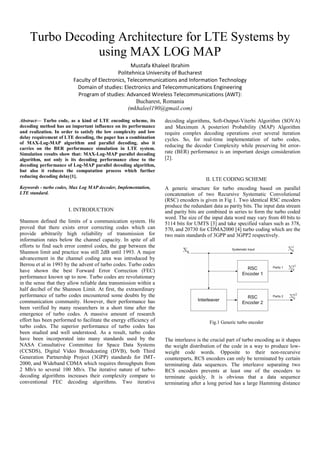 Turbo Decoding Architecture for LTE Systems by
using MAX LOG MAP
Mustafa Khaleel Ibrahim
Politehnica University of Bucharest
Faculty of Electronics, Telecommunications and Information Technology
Domain of studies: Electronics and Telecommunications Engineering
Program of studies: Advanced Wireless Telecommunications (AWT):
Bucharest, Romania
(mkhaleel190@gmail.com)
Abstract— Turbo code, as a kind of LTE encoding scheme, its
decoding method has an important influence on its performance
and realization. In order to satisfy the low complexity and low
delay requirement of LTE decoding, the paper has a combination
of MAX-Log-MAP algorithm and parallel decoding, also it
carries on the BER performance simulation in LTE system.
Simulation results show that: MAX-Log-MAP parallel decoding
algorithm, not only is its decoding performance close to the
decoding performance of Log-MAP parallel decoding algorithm,
but also it reduces the computation process which further
reducing decoding delay[1].
Keywords - turbo codes, Max Log MAP decoder, Implementation,
LTE standard.
I. INTRODUCTION
Shannon defined the limits of a communication system. He
proved that there exists error correcting codes which can
provide arbitrarily high reliability of transmission for
information rates below the channel capacity. In spite of all
efforts to find such error control codes, the gap between the
Shannon limit and practice was still 2dB until 1993. A major
advancement in the channel coding area was introduced by
Berrou et al in 1993 by the advent of turbo codes. Turbo codes
have shown the best Forward Error Correction (FEC)
performance known up to now. Turbo codes are revolutionary
in the sense that they allow reliable data transmission within a
half decibel of the Shannon Limit. At first, the extraordinary
performance of turbo codes encountered some doubts by the
communication community. However, their performance has
been verified by many researchers in a short time after the
emergence of turbo codes. A massive amount of research
effort has been performed to facilitate the energy efficiency of
turbo codes. The superior performance of turbo codes has
been studied and well understood. As a result, turbo codes
have been incorporated into many standards used by the
NASA Consultative Committee for Space Data Systems
(CCSDS), Digital Video Broadcasting (DVB), both Third
Generation Partnership Project (3GPP) standards for IMT-
2000, and Wideband CDMA which requires throughputs from
2 Mb/s to several 100 Mb/s. The iterative nature of turbo-
decoding algorithms increases their complexity compare to
conventional FEC decoding algorithms. Two iterative
decoding algorithms, Soft-Output-Viterbi Algorithm (SOVA)
and Maximum A posteriori Probability (MAP) Algorithm
require complex decoding operations over several iteration
cycles. So, for real-time implementation of turbo codes,
reducing the decoder Complexity while preserving bit error-
rate (BER) performance is an important design consideration
[2].
II. LTE CODING SCHEME
A generic structure for turbo encoding based on parallel
concatenation of two Recursive Systematic Convolutional
(RSC) encoders is given in Fig 1. Two identical RSC encoders
produce the redundant data as parity bits. The input data stream
and parity bits are combined in series to form the turbo coded
word. The size of the input data word may vary from 40 bits to
5114 bits for UMTS [3] and take specified values such as 378,
570, and 20730 for CDMA2000 [4] turbo coding which are the
two main standards of 3GPP and 3GPP2 respectively.
Fig.1 Generic turbo encoder
The interleave is the crucial part of turbo encoding as it shapes
the weight distribution of the code in a way to produce low-
weight code words. Opposite to their non-recursive
counterparts, RCS encoders can only be terminated by certain
terminating data sequences. The interleave separating two
RCS encoders prevents at least one of the encoders to
terminate quickly. It is obvious that a data sequence
terminating after a long period has a large Hamming distance
 