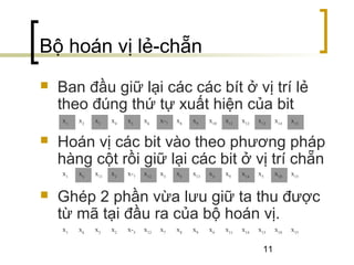11
Bộ hoán vị lẻ-chẵn
 Ban đầu giữ lại các các bít ở vị trí lẻ
theo đúng thứ tự xuất hiện của bit
 Hoán vị các bit vào theo phương pháp
hàng cột rồi giữ lại các bit ở vị trí chẵn
 Ghép 2 phần vừa lưu giữ ta thu được
từ mã tại đầu ra của bộ hoán vị.
x1
x2
x3
x4
x5
x6
x­7
x8
x9
x10
x11
x12
x13
x14
x15
x1
x6
x11
x2
x­7
x12
x3
x8
x13
x4
x9
x14
x5
x10
x15
x1
x6
x3
x2
x­5
x12
x7
x8
x9
x4
x11
x14
x13
x10
x15
 