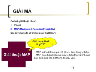18
GIẢI MÃ
Có hai giải thuật chính:
1. Viterbi
2. MAP (Maximum A-Posteriori Probability)
Sau đây chúng ta sẽ tìm hiểu giải thuật MAP:
- MAP là thuật toán giải mã tối ưu theo từng kí hiệu.
- MAP thực hiện khảo sát dãy kí hiệu thu và tính xác
suất đuôi của các bít thông tin đầu vào.
Giải thuật MAP
Giải thuật MAP
là gì???
 