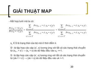 20
- Kết hợp lưới mã ta có:
GIẢI THUẬT MAP
sk: € S là trạng thái của bộ mã ở thời điểm k
S+
: là tập hợp các cặp (s’, s) tương ứng với tất cả các trạng thái chuyển
từ (sk-1 = s’) → (sk = s) do dữ lliệu đầu vào uk =+1.
S-
: là tập hợp các cặp (s’, s) tương ứng với tất cả các trạng thái chuyển
từ (sk-1 = s’) → (sk = s) do dữ lliệu đầu vào uk =-1.
 