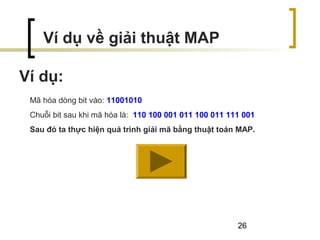26
Ví dụ:
Ví dụ về giải thuật MAP
Mã hóa dòng bit vào: 11001010
Chuỗi bit sau khi mã hóa là: 110 100 001 011 100 011 111 001
Sau đó ta thực hiện quá trình giải mã bằng thuật toán MAP.
 