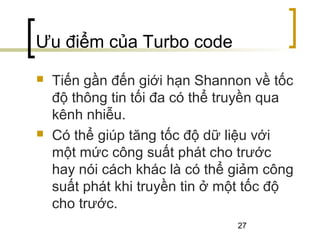 27
Ưu điểm của Turbo code
 Tiến gần đến giới hạn Shannon về tốc
độ thông tin tối đa có thể truyền qua
kênh nhiễu.
 Có thể giúp tăng tốc độ dữ liệu với
một mức công suất phát cho trước
hay nói cách khác là có thể giảm công
suất phát khi truyền tin ở một tốc độ
cho trước.
 