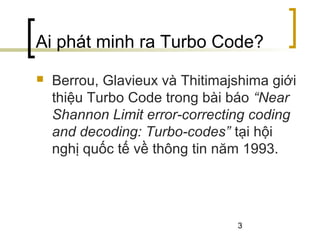 3
Ai phát minh ra Turbo Code?
 Berrou, Glavieux và Thitimajshima giới
thiệu Turbo Code trong bài báo “Near
Shannon Limit error-correcting coding
and decoding: Turbo-codes” tại hội
nghị quốc tế về thông tin năm 1993.
 