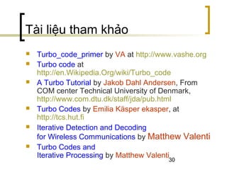 30
Tài liệu tham khảo
 Turbo_code_primer by VA at http://www.vashe.org
 Turbo code at
http://en.Wikipedia.Org/wiki/Turbo_code
 A Turbo Tutorial by Jakob Dahl Andersen, From
COM center Technical University of Denmark,
http://www.com.dtu.dk/staff/jda/pub.html
 Turbo Codes by Emilia Käsper ekasper, at
http://tcs.hut.fi
 Iterative Detection and Decoding
for Wireless Communications by Matthew Valenti
 Turbo Codes and
Iterative Processing by Matthew Valenti
 