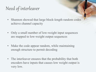 Need of interleaver 
• Shannon showed that large block-length random codes 
achieve channel capacity 
• Only a small number of low-weight input sequences 
are mapped to low-weight output sequences 
• Make the code appear random, while maintaining 
enough structure to permit decoding 
• The interleaver ensures that the probability that both 
encoders have inputs that causes low weight output is 
very low. 
 