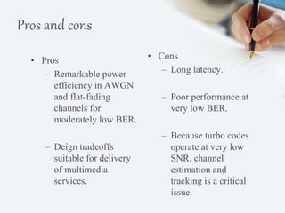 Pros and cons 
• Pros 
– Remarkable power 
efficiency in AWGN 
and flat-fading 
channels for 
moderately low BER. 
– Deign tradeoffs 
suitable for delivery 
of multimedia 
services. 
• Cons 
– Long latency. 
– Poor performance at 
very low BER. 
– Because turbo codes 
operate at very low 
SNR, channel 
estimation and 
tracking is a critical 
issue. 
