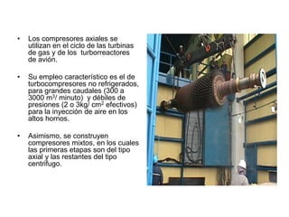 • Los compresores axiales se
utilizan en el ciclo de las turbinas
de gas y de los turborreactores
de avión.
• Su empleo característico es el de
turbocompresores no refrigerados,
para grandes caudales (300 a
3000 m3/ minuto) y débiles de
presiones (2 o 3kg/ cm2 efectivos)
para la inyección de aire en los
altos hornos.
• Asimismo, se construyen
compresores mixtos, en los cuales
las primeras etapas son del tipo
axial y las restantes del tipo
centrifugo.
 