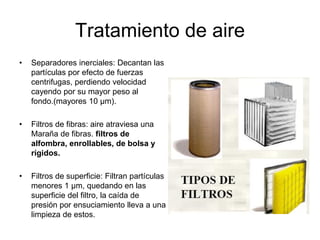 Tratamiento de aire
• Separadores inerciales: Decantan las
partículas por efecto de fuerzas
centrifugas, perdiendo velocidad
cayendo por su mayor peso al
fondo.(mayores 10 μm).
• Filtros de fibras: aire atraviesa una
Maraña de fibras. filtros de
alfombra, enrollables, de bolsa y
rígidos.
• Filtros de superficie: Filtran partículas
menores 1 μm, quedando en las
superficie del filtro, la caída de
presión por ensuciamiento lleva a una
limpieza de estos.
 