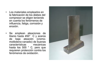• Los materiales empleados en
la fabricación de los álabes del
compresor se eligen teniendo
en cuenta los fenómenos de
influencia, fatiga, corrosión y
erosión.
• Se emplean aleaciones de
titanio hasta 450° C y aceros
de baja aleación (cromo-
molibdeno-vanadio) de buenas
características mecánicas
hasta los 500 ° C, pero que
requieren protección contra los
fenómenos de oxidación.
 