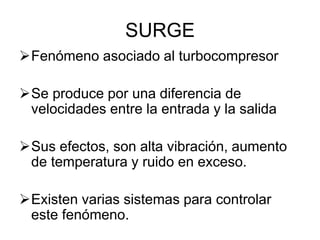 SURGE
Fenómeno asociado al turbocompresor
Se produce por una diferencia de
velocidades entre la entrada y la salida
Sus efectos, son alta vibración, aumento
de temperatura y ruido en exceso.
Existen varias sistemas para controlar
este fenómeno.
 