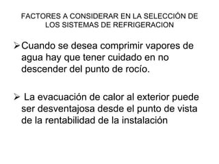 FACTORES A CONSIDERAR EN LA SELECCIÓN DE
LOS SISTEMAS DE REFRIGERACION
Cuando se desea comprimir vapores de
agua hay que tener cuidado en no
descender del punto de rocío.
 La evacuación de calor al exterior puede
ser desventajosa desde el punto de vista
de la rentabilidad de la instalación
 
