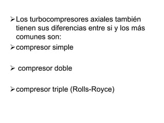 Los turbocompresores axiales también
tienen sus diferencias entre si y los más
comunes son:
compresor simple
 compresor doble
compresor triple (Rolls-Royce)
 