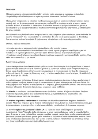 Intercooler

El intercooler es un intercambiador (radiador) aire-aire o aire-agua que se encarga de enfriar el aire
comprimido por el turbocompresor o supercargador de un motor de combustión interna.

El aire, al ser comprimido, se calienta y pierde densidad; es decir: en un mismo volumen tenemos menos
masa de aire, por lo que es capaz de quemar menos combustible y, en consecuencia, se genera menos
potencia. Además, al aumentar la temperatura de admisión aumenta el peligro de detonacion, picado, o
autoencendido y se reduce la vida útil de muchos componentes por exceso de temperatura, y sobreesfuerzos
del grupo térmico.

Para disminuir esta problemática se interpone entre el turbocompresor y la admisión un "intercambiador de
calor" o "intercooler". Este sistema reduce la temperatura del aire, con lo que se recupera la densidad de
éste, y aumenta tambien la cantidad de oxigeno, que introducimos en la camara de combustión.

Existen 3 tipos de intercoolers:

- Aire/aire: en estos el aire comprimido intercambia su calor con aire externo.
- Aire/agua: el aire comprimido intercambia su calor con un líquido que puede ser refrigerado por un
radiador, o, en algunas aplicaciones, con hielo en un depósito ubicado en el interior del coche.
-Criogénicos: se enfría la mezcla mediante la evaporación de un gas sobre un intercambiador aire/aire. Para
todos los motores sirve el gas natural.

Demora en la respuesta

Los motores provistos de turbocompresores padecen de una demora mayor en la disposición de la potencia
que los motores atmosféricos (NA Normal Aspiration o Aspiración Normal) o con compresor mecánico,
debido a que el rendimiento del turbocompresor depende de la presión ejercida por éste. En esta demora
influyen la inercia del grupo (su diámetro y peso) y el volumen del colector entre la turbina y la salida de los
gases de escape del cilindro.

Un turbocompresor no funciona de igual manera en distintos regímenes de motor. A bajas revoluciones, el
turbocompresor no ejerce presión porque la escasa cantidad de gases no empuja con suficiente fuerza. Un
turbocompresor más pequeño evita la demora en la respuesta, pero ejerce menos fuerza a altas revoluciones.
Distintos fabricantes de motores han diseñado soluciones a este problema:

Un biturbo es un sistema con dos turbocompresores de distinto tamaño. A bajas revoluciones funciona
solamente el pequeño, debido a su respuesta más rápida, y el grande funciona únicamente a altas
revoluciones, ya que ejerce mayor presión.

Un biturbo en paralelo o twin turbo es un sistema con dos turbocompresores pequeños de idéntico
tamaño. Al ser más pequeños que si fuera un turbocompresor único, tienen una menor inercia rotacional, por
lo que empiezan a generar presión a revoluciones más bajas y se disminuye la demora de respuesta.

Un turbocompresor de geometria variable ( VTG ) consiste en un turbocompresor que tiene un
mecanismo de "aletas" llamadas álabe móviles que se abren y cierran haciendo variar la velocidad de los
gases de escape al entrar en la turbina, a menor caudal de gases de escape (bajas revoluciones) se cierra el
paso entre los álabe provocando que los gases aumenten la velocidad al entrar en la turbina, a mayor caudal
(altas revoluciones) necesitamos más paso y estos se abren. Esto nos permite tener una presión de trabajo
muy lineal en todo el regimen de trabajo del turbocompresor
 