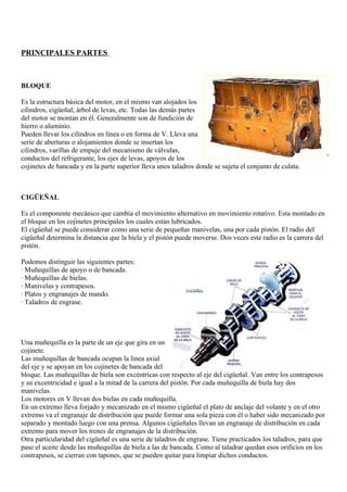 PRINCIPALES PARTES



BLOQUE

Es la estructura básica del motor, en el mismo van alojados los
cilindros, cigüeñal, árbol de levas, etc. Todas las demás partes
del motor se montan en él. Generalmente son de fundición de
hierro o aluminio.
Pueden llevar los cilindros en línea o en forma de V. Lleva una
serie de aberturas o alojamientos donde se insertan los
cilindros, varillas de empuje del mecanismo de válvulas,
conductos del refrigerante, los ejes de levas, apoyos de los
cojinetes de bancada y en la parte superior lleva unos taladros donde se sujeta el conjunto de culata.



CIGÜEÑAL

Es el componente mecánico que cambia el movimiento alternativo en movimiento rotativo. Esta montado en
el bloque en los cojinetes principales los cuales están lubricados.
El cigüeñal se puede considerar como una serie de pequeñas manivelas, una por cada pistón. El radio del
cigüeñal determina la distancia que la biela y el pistón puede moverse. Dos veces este radio es la carrera del
pistón.

Podemos distinguir las siguientes partes:
· Muñequillas de apoyo o de bancada.
· Muñequillas de bielas.
· Manivelas y contrapesos.
· Platos y engranajes de mando.
· Taladros de engrase.




Una muñequilla es la parte de un eje que gira en un
cojinete.
Las muñequillas de bancada ocupan la línea axial
del eje y se apoyan en los cojinetes de bancada del
bloque. Las muñequillas de biela son excéntricas con respecto al eje del cigüeñal. Van entre los contrapesos
y su excentricidad e igual a la mitad de la carrera del pistón. Por cada muñequilla de biela hay dos
manivelas.
Los motores en V llevan dos bielas en cada muñequilla.
En un extremo lleva forjado y mecanizado en el mismo cigüeñal el plato de anclaje del volante y en el otro
extremo va el engranaje de distribución que puede formar una sola pieza con él o haber sido mecanizado por
separado y montado luego con una prensa. Algunos cigüeñales llevan un engranaje de distribución en cada
extremo para mover los trenes de engranajes de la distribución.
Otra particularidad del cigüeñal es una serie de taladros de engrase. Tiene practicados los taladros, para que
pase el aceite desde las muñequillas de biela a las de bancada. Como al taladrar quedan esos orificios en los
contrapesos, se cierran con tapones, que se pueden quitar para limpiar dichos conductos.
 